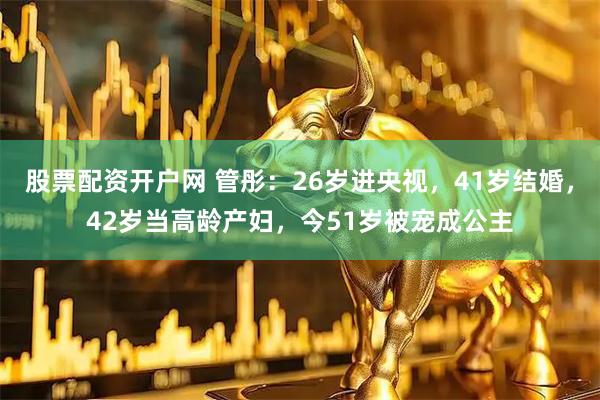 股票配资开户网 管彤：26岁进央视，41岁结婚，42岁当高龄产妇，今51岁被宠成公主