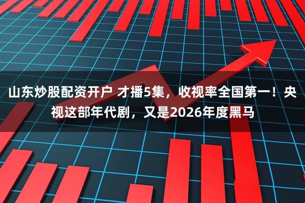 山东炒股配资开户 才播5集，收视率全国第一！央视这部年代剧，又是2026年度黑马