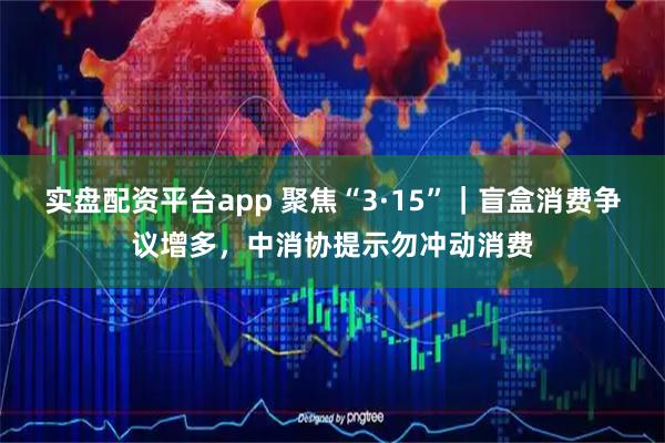 实盘配资平台app 聚焦“3·15”|盲盒消费争议增多,中消协提示勿冲动消费